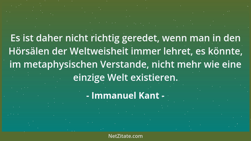 Immanuel Kant - Es ist daher nicht richtig geredet, wenn man in den Hörsälen der Weltweisheit immer lehret, es könnte, im m...