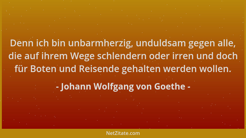 Johann Wolfgang von Goethe - Denn ich bin unbarmherzig, unduldsam gegen alle, die auf ihrem Wege schlendern oder irren und...