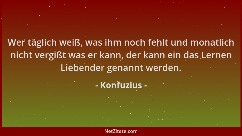 Konfuzius - Wer täglich weiß, was ihm noch fehlt und monatlich nicht vergißt was er kann, der kann ein das Lernen Liebender...
