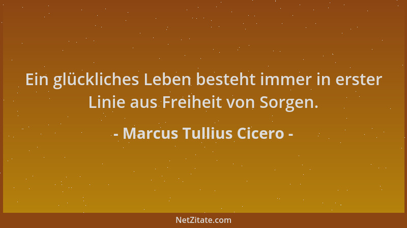 Marcus Tullius Cicero - Ein glückliches Leben besteht immer in erster Linie aus Freiheit von Sorgen....