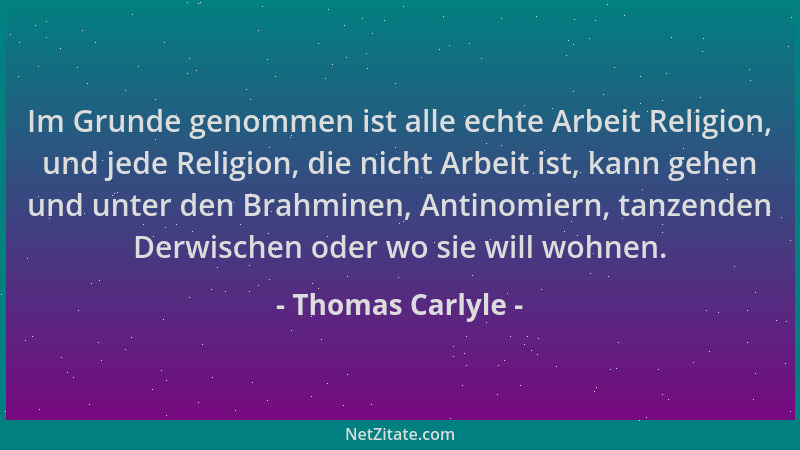 Thomas Carlyle - Im Grunde genommen ist alle echte Arbeit Religion, und jede Religion, die nicht Arbeit ist, kann gehen und...