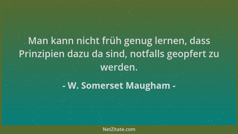 W. Somerset Maugham - Man kann nicht früh genug lernen, dass Prinzipien dazu da sind, notfalls geopfert zu werden....
