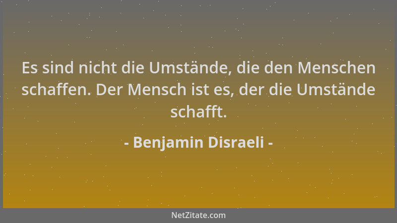 Benjamin Disraeli - Es sind nicht die Umstände, die den Menschen schaffen. Der Mensch ist es, der die Umstände schafft....