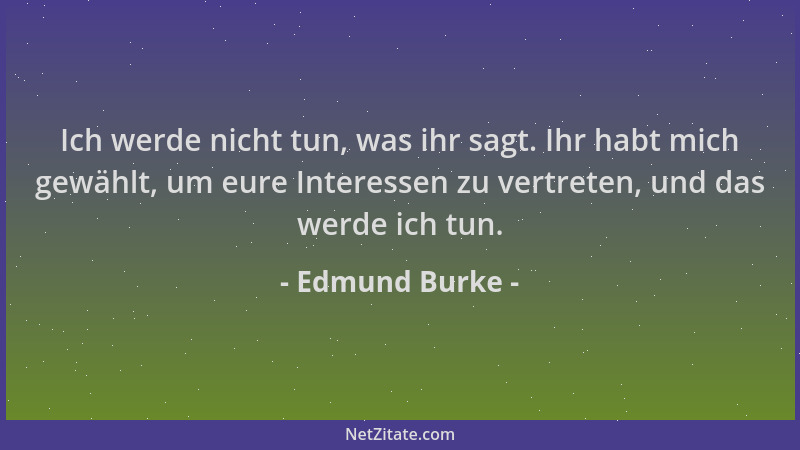 Edmund Burke - Ich werde nicht tun, was ihr sagt. Ihr habt mich gewählt, um eure Interessen zu vertreten, und das werde ich...