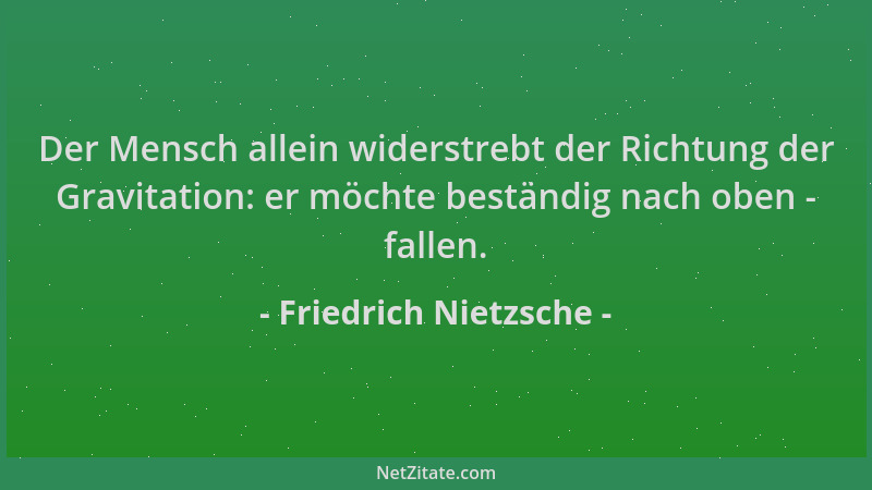 Friedrich Nietzsche - Der Mensch allein widerstrebt der Richtung der Gravitation: er möchte beständig nach oben - fallen....