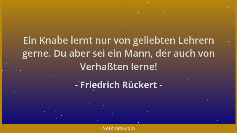 Friedrich Rückert - Ein Knabe lernt nur von geliebten Lehrern gerne. Du aber sei ein Mann, der auch von Verhaßten lerne!...