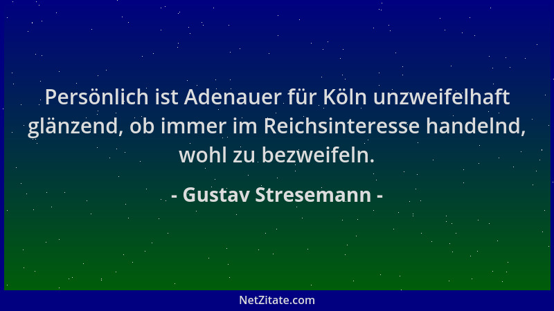 Gustav Stresemann - Persönlich ist Adenauer für Köln unzweifelhaft glänzend, ob immer im Reichsinteresse handelnd, wohl zu...