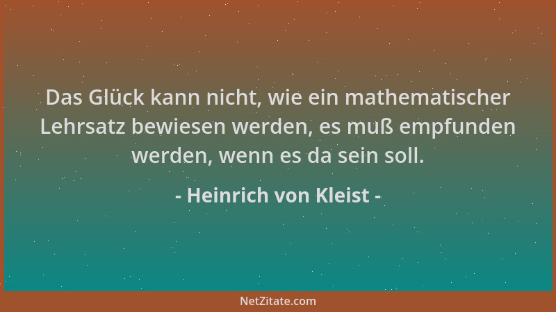 Heinrich von Kleist - Das Glück kann nicht, wie ein mathematischer Lehrsatz bewiesen werden, es muß empfunden werden, wenn...