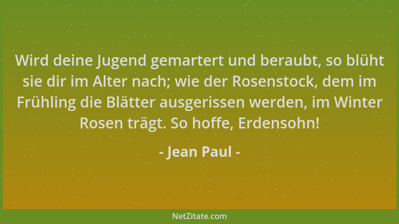 Jean Paul - Wird deine Jugend gemartert und beraubt, so blüht sie dir im Alter nach; wie der Rosenstock, dem im Frühling di...