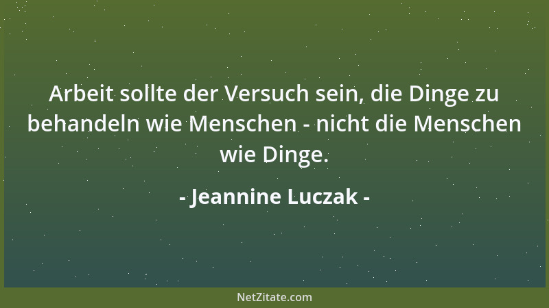 Jeannine Luczak - Arbeit sollte der Versuch sein, die Dinge zu behandeln wie Menschen - nicht die Menschen wie Dinge....