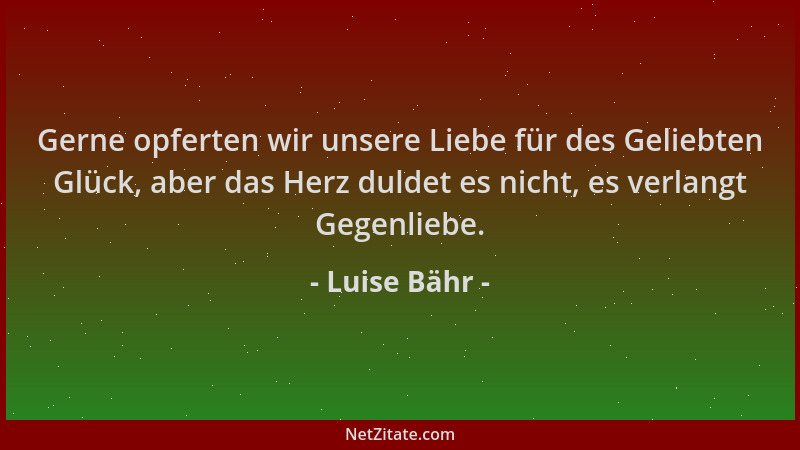 Luise Bähr - Gerne opferten wir unsere Liebe für des Geliebten Glück, aber das Herz duldet es nicht, es verlangt Gegenliebe...