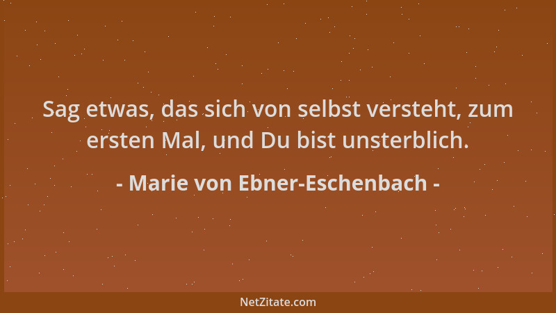 Marie von Ebner-Eschenbach - Sag etwas, das sich von selbst versteht, zum ersten Mal, und Du bist unsterblich....