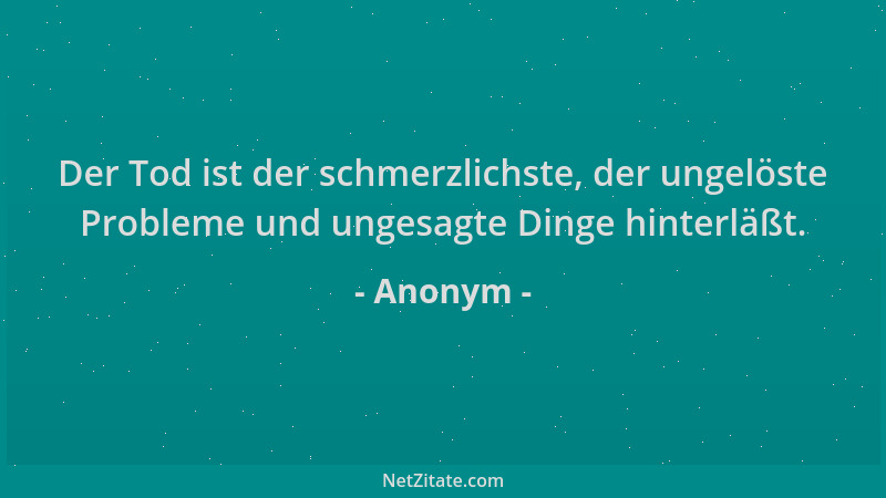 Anonym - Der Tod ist der schmerzlichste, der ungelöste Probleme und ungesagte Dinge hinterläßt....