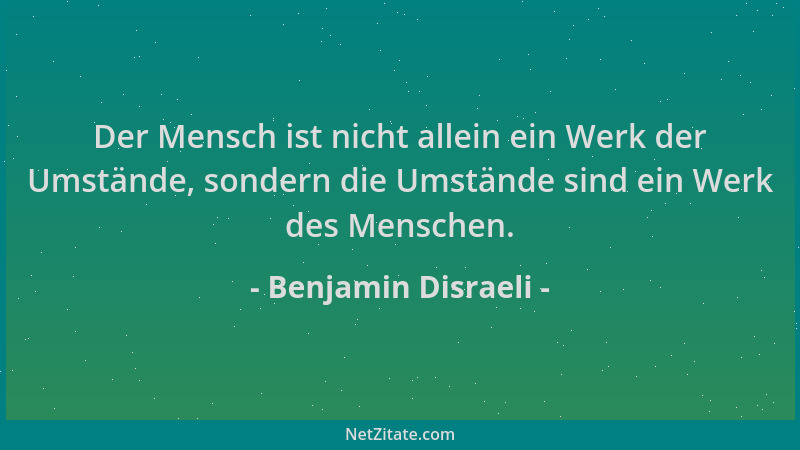 Benjamin Disraeli - Der Mensch ist nicht allein ein Werk der Umstände, sondern die Umstände sind ein Werk des Menschen....