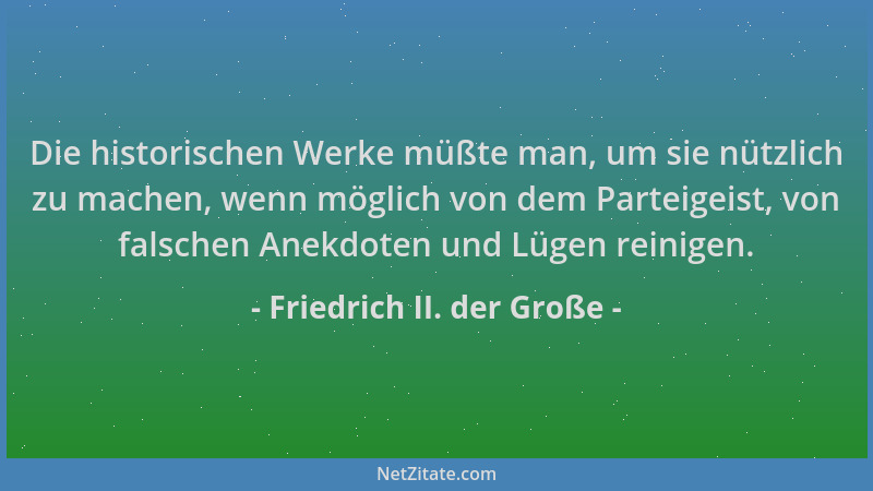 Friedrich II. der Große - Die historischen Werke müßte man, um sie nützlich zu machen, wenn möglich von dem Parteigeist, vo...