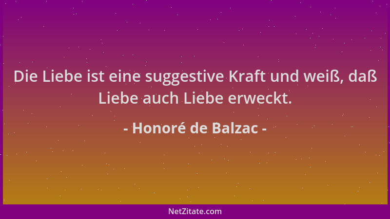 Honoré de Balzac - Die Liebe ist eine suggestive Kraft und weiß, daß Liebe auch Liebe erweckt....