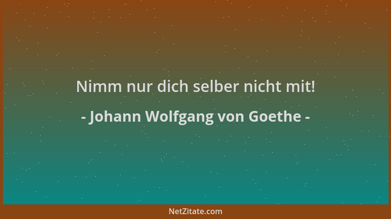 Johann Wolfgang von Goethe - Nimm nur dich selber nicht mit!...