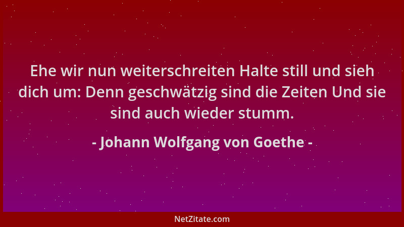 Johann Wolfgang von Goethe - Ehe wir nun weiterschreiten Halte still und sieh dich um: Denn geschwätzig sind die Zeiten Und...