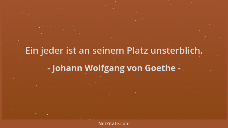 Johann Wolfgang von Goethe - Ein jeder ist an seinem Platz unsterblich....