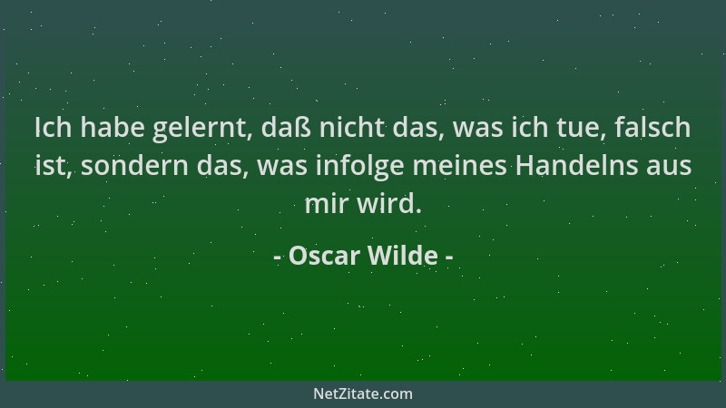 Oscar Wilde - Ich habe gelernt, daß nicht das, was ich tue, falsch ist, sondern das, was infolge meines Handelns aus mir wi...