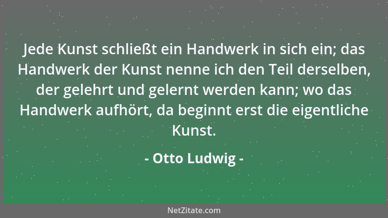Otto Ludwig - Jede Kunst schließt ein Handwerk in sich ein; das Handwerk der Kunst nenne ich den Teil derselben, der gelehr...