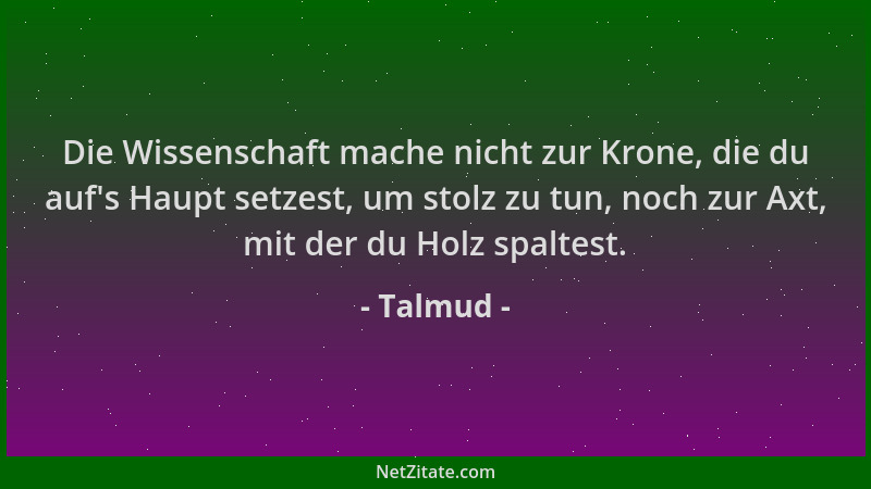 Talmud - Die Wissenschaft mache nicht zur Krone, die du auf 's Haupt setzest, um stolz zu tun, noch zur Axt, mit der du Holz...