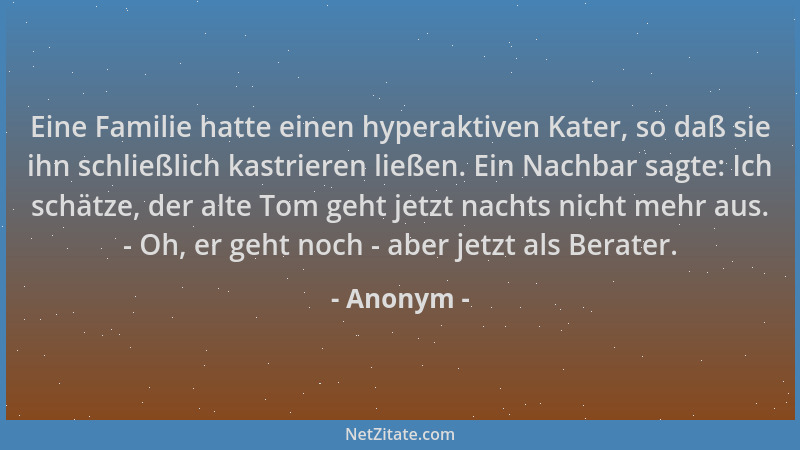 Anonym - Eine Familie hatte einen hyperaktiven Kater, so daß sie ihn schließlich kastrieren ließen. Ein Nachbar sagte: Ich...