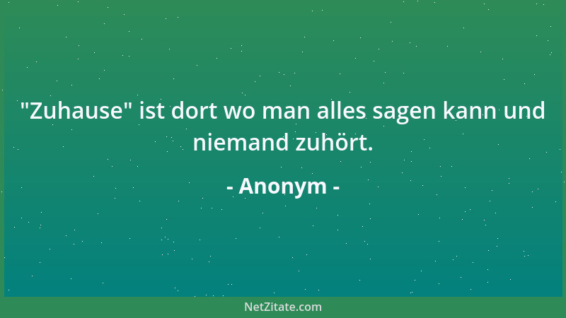 Anonym -  "Zuhause " ist dort wo man alles sagen kann und niemand zuhört....