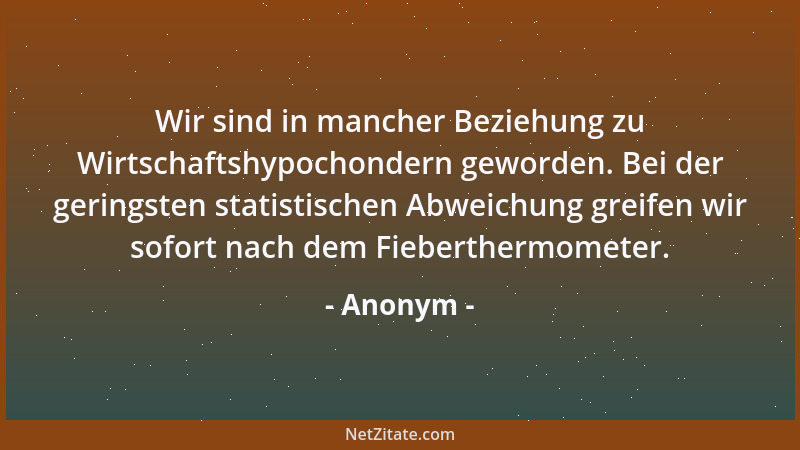 Anonym - Wir sind in mancher Beziehung zu Wirtschaftshypochondern geworden. Bei der geringsten statistischen Abweichung gre...