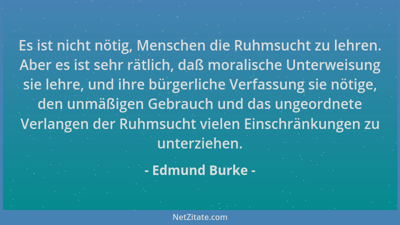 Edmund Burke - Es ist nicht nötig, Menschen die Ruhmsucht zu lehren. Aber es ist sehr rätlich, daß moralische Unterweisung...