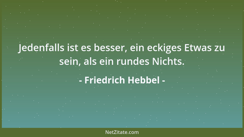 Friedrich Hebbel - Jedenfalls ist es besser, ein eckiges Etwas zu sein, als ein rundes Nichts....