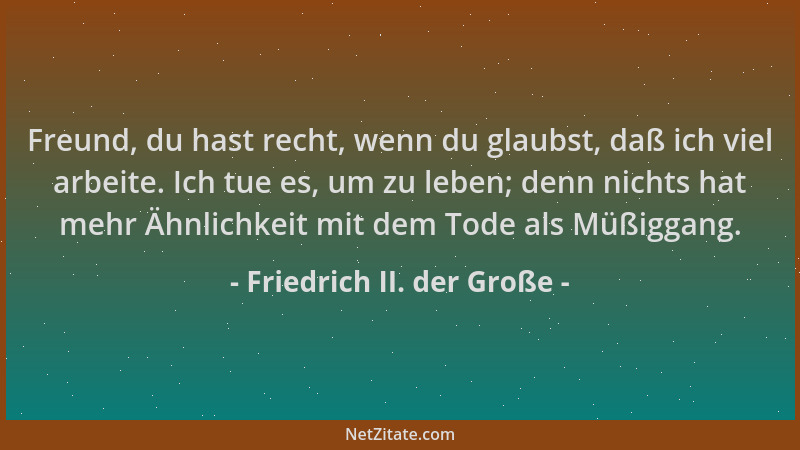Friedrich II. der Große - Freund, du hast recht, wenn du glaubst, daß ich viel arbeite. Ich tue es, um zu leben; denn nicht...