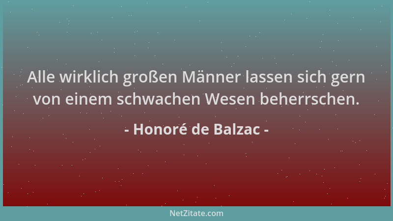 Honoré de Balzac - Alle wirklich großen Männer lassen sich gern von einem schwachen Wesen beherrschen....