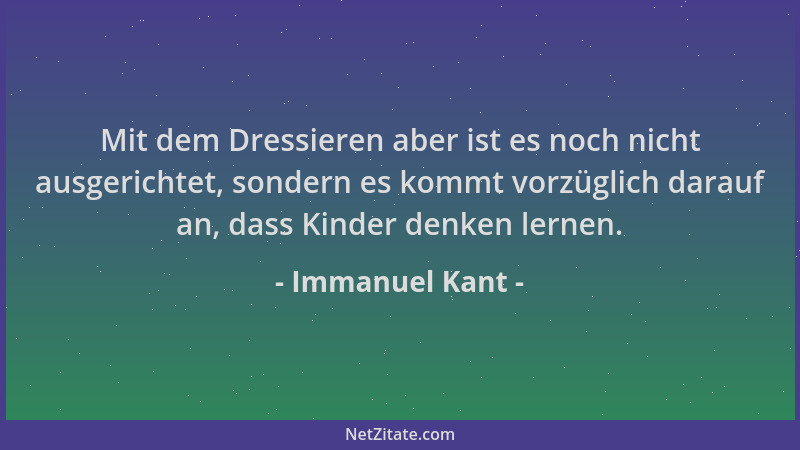 Immanuel Kant - Mit dem Dressieren aber ist es noch nicht ausgerichtet, sondern es kommt vorzüglich darauf an, dass Kinder...