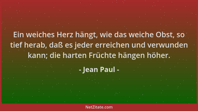 Jean Paul - Ein weiches Herz hängt, wie das weiche Obst, so tief herab, daß es jeder erreichen und verwunden kann; die hart...