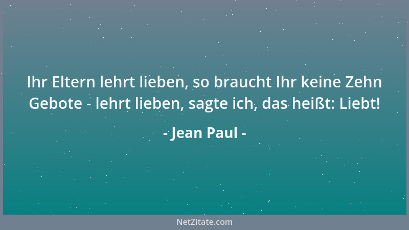 Jean Paul - Ihr Eltern lehrt lieben, so braucht Ihr keine Zehn Gebote - lehrt lieben, sagte ich, das heißt: Liebt!...