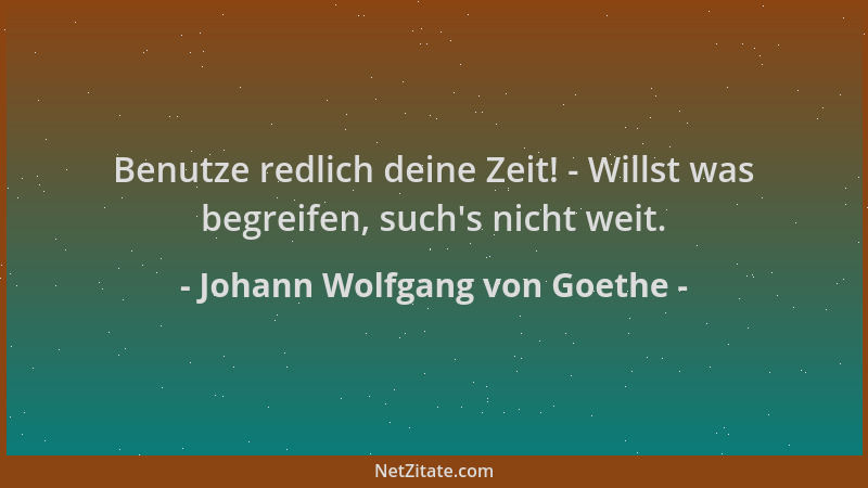 Johann Wolfgang von Goethe - Benutze redlich deine Zeit! - Willst was begreifen, such 's nicht weit....