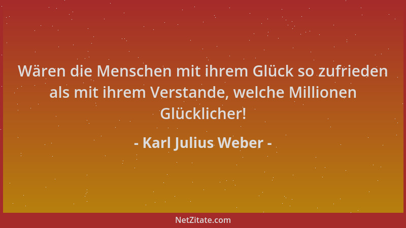 Karl Julius Weber - Wären die Menschen mit ihrem Glück so zufrieden als mit ihrem Verstande, welche Millionen Glücklicher!...