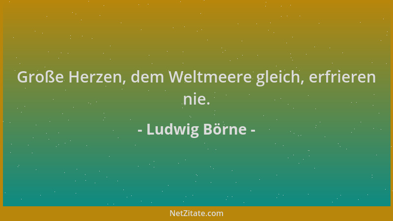Ludwig Börne - Große Herzen, dem Weltmeere gleich, erfrieren nie....