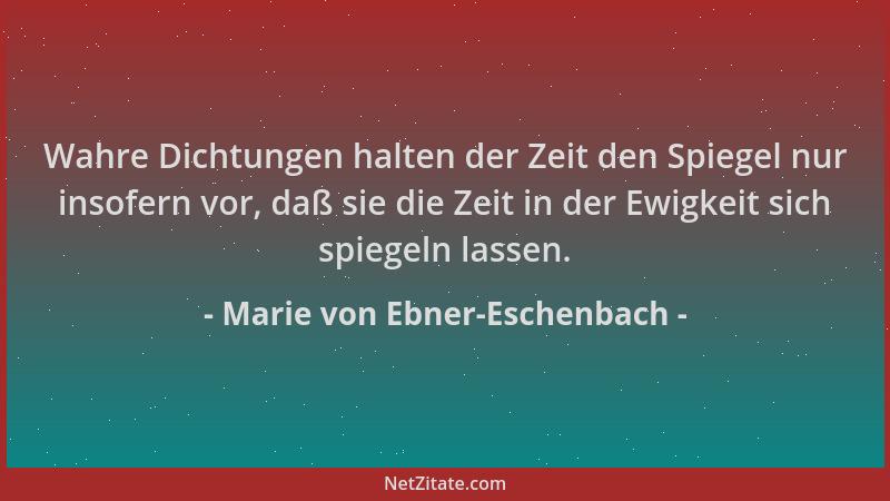 Marie von Ebner-Eschenbach - Wahre Dichtungen halten der Zeit den Spiegel nur insofern vor, daß sie die Zeit in der Ewigkei...