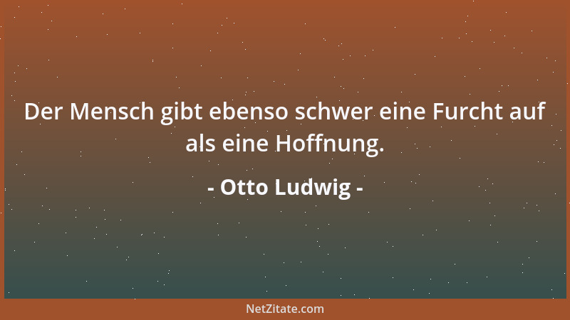 Otto Ludwig - Der Mensch gibt ebenso schwer eine Furcht auf als eine Hoffnung....