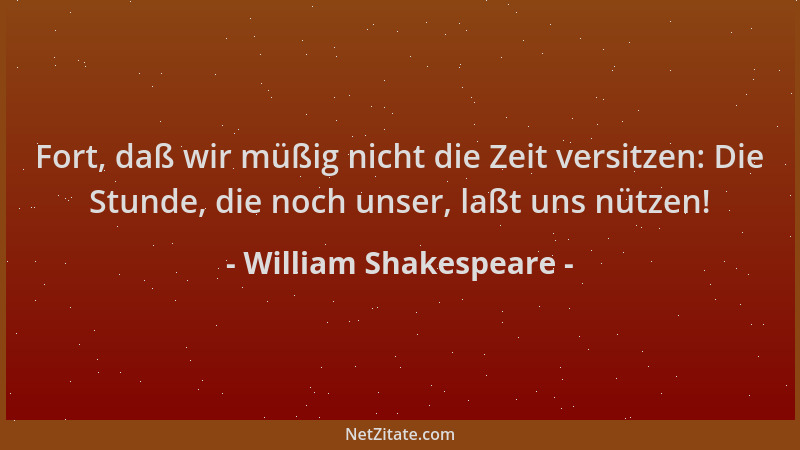 William Shakespeare - Fort, daß wir müßig nicht die Zeit versitzen: Die Stunde, die noch unser, laßt uns nützen!...