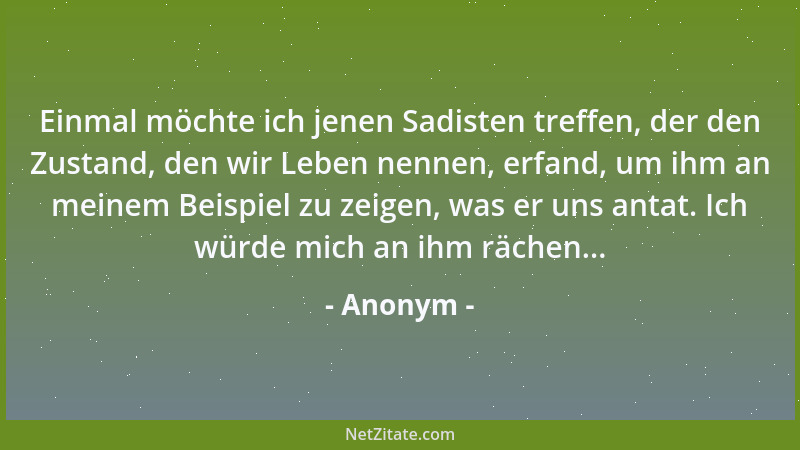Anonym - Einmal möchte ich jenen Sadisten treffen, der den Zustand, den wir Leben nennen, erfand, um ihm an meinem Beispiel...