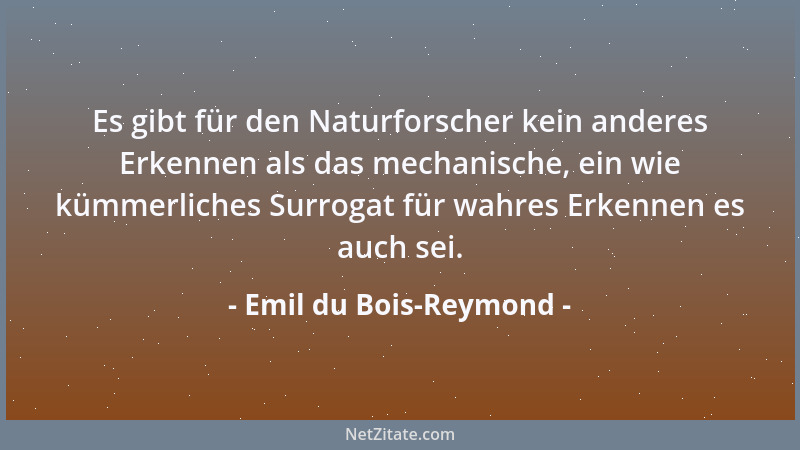 Emil du Bois-Reymond - Es gibt für den Naturforscher kein anderes Erkennen als das mechanische, ein wie kümmerliches Surrog...
