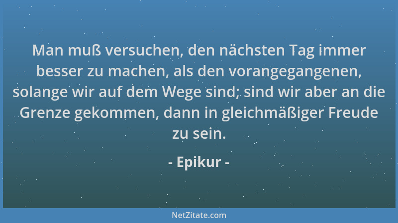 Epikur - Man muß versuchen, den nächsten Tag immer besser zu machen, als den vorangegangenen, solange wir auf dem Wege sind...
