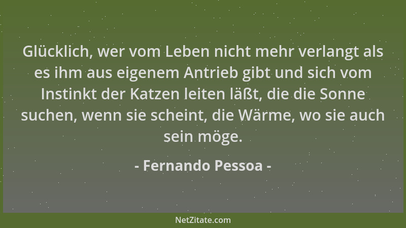 Fernando Pessoa - Glücklich, wer vom Leben nicht mehr verlangt als es ihm aus eigenem Antrieb gibt und sich vom Instinkt de...