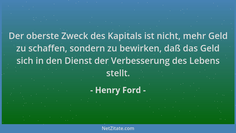 Henry Ford - Der oberste Zweck des Kapitals ist nicht, mehr Geld zu schaffen, sondern zu bewirken, daß das Geld sich in den...