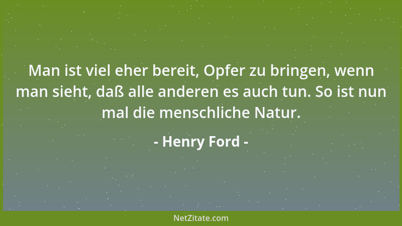 Henry Ford - Man ist viel eher bereit, Opfer zu bringen, wenn man sieht, daß alle anderen es auch tun. So ist nun mal die m...