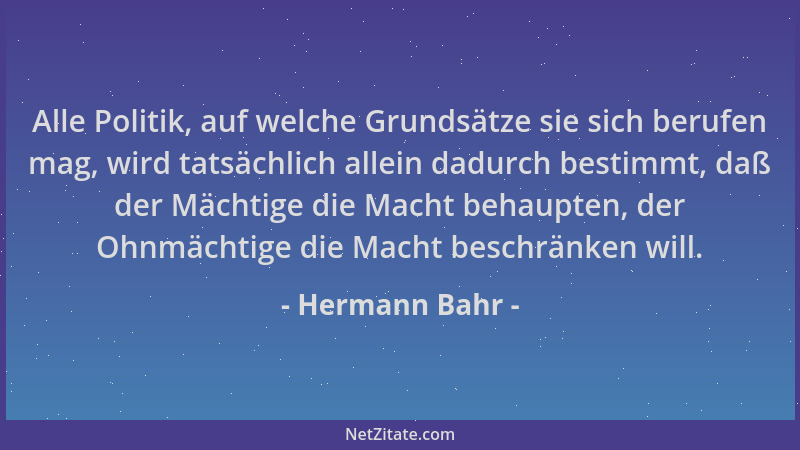 Hermann Bahr - Alle Politik, auf welche Grundsätze sie sich berufen mag, wird tatsächlich allein dadurch bestimmt, daß der...
