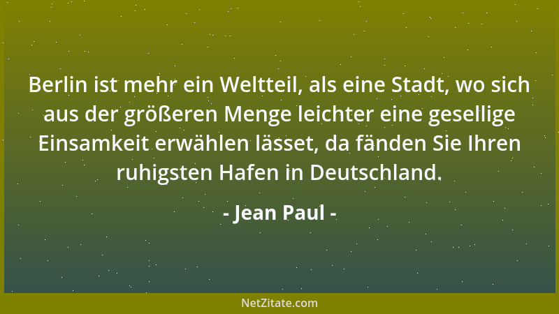 Jean Paul - Berlin ist mehr ein Weltteil, als eine Stadt, wo sich aus der größeren Menge leichter eine gesellige Einsamkeit...